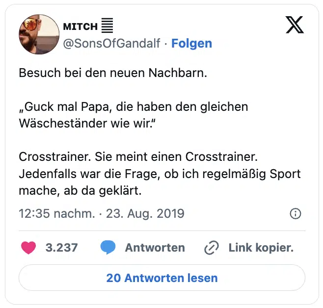 Besuch bei den neuen Nachbarn. 

„Guck mal Papa, die haben den gleichen Wäscheständer wie wir.“

Crosstrainer. Sie meint einen Crosstrainer. Jedenfalls war die Frage, ob ich regelmäßig Sport mache, ab da geklärt.