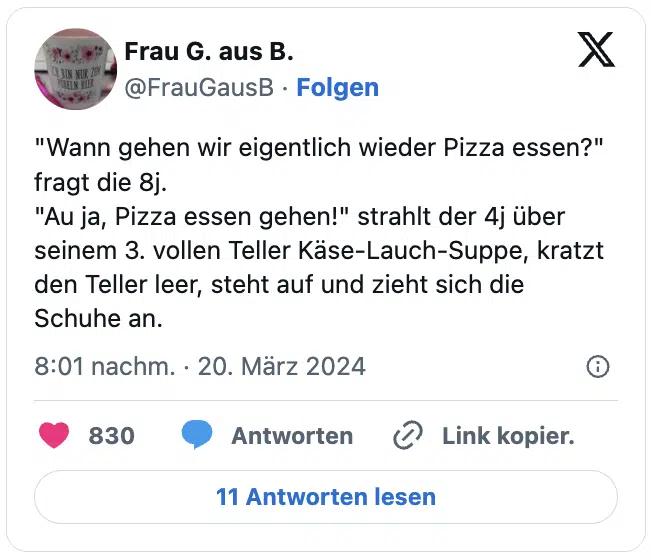 "Wann gehen wir eigentlich wieder Pizza essen?" fragt die 8j.
"Au ja, Pizza essen gehen!" strahlt der 4j über seinem 3. vollen Teller Käse-Lauch-Suppe, kratzt den Teller leer, steht auf und zieht sich die Schuhe an.