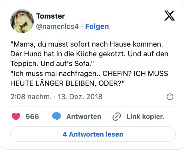 "Mama, du musst sofort nach Hause kommen. Der Hund hat in die Küche gekotzt. Und auf den Teppich. Und auf's Sofa."
"Ich muss mal nachfragen.. CHEFIN? ICH MUSS HEUTE LÄNGER BLEIBEN, ODER?"