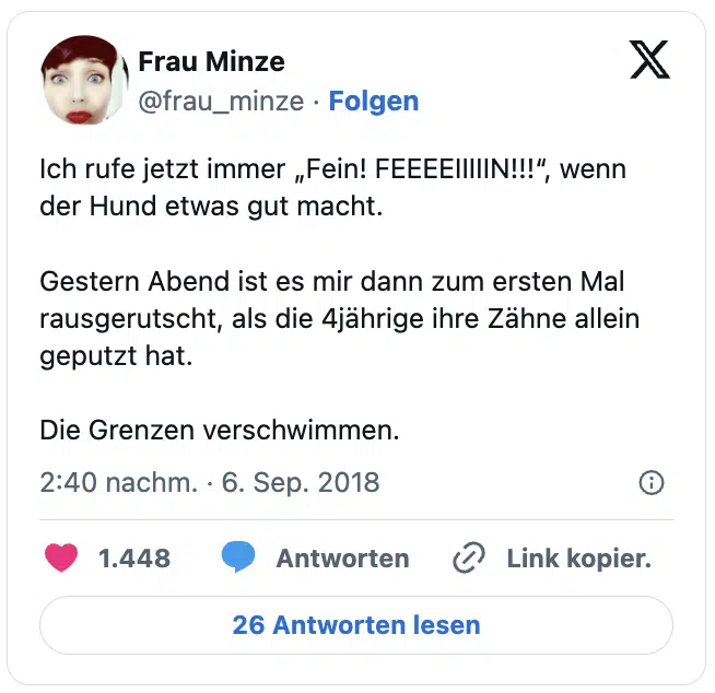 Ich rufe jetzt immer „Fein! FEEEEIIIIIN!!!“, wenn der Hund etwas gut macht.

Gestern Abend ist es mir dann zum ersten Mal rausgerutscht, als die 4jährige ihre Zähne allein geputzt hat.

Die Grenzen verschwimmen.