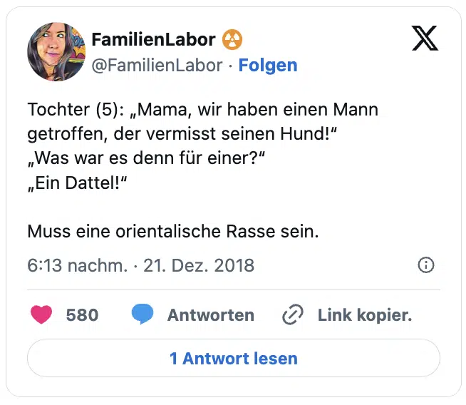 Tochter (5): „Mama, wir haben einen Mann getroffen, der vermisst seinen Hund!“
„Was war es denn für einer?“
„Ein Dattel!“

Muss eine orientalische Rasse sein.