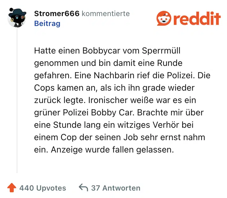 Hatte einen Bobbycar vom Sperrmüll genommen und bin damit eine Runde gefahren. Eine Nachbarin rief die Polizei. Die Cops kamen an, als ich ihn grade wieder zurück legte. Ironischer weiße war es ein grüner Polizei Bobby Car. Brachte mir über eine Stunde lang ein witziges Verhör bei einem Cop der seinen Job sehr ernst nahm ein. Anzeige wurde fallen gelassen.