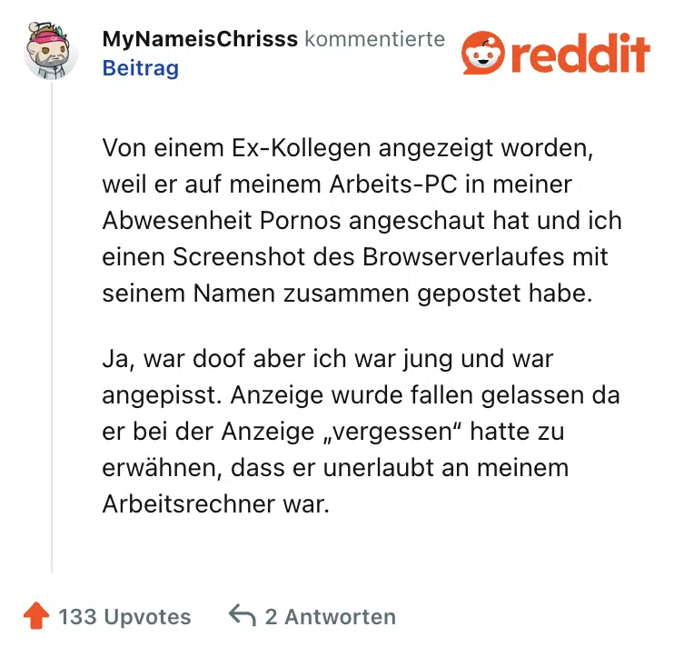 Von einem Ex-Kollegen angezeigt worden, weil er auf meinem Arbeits-PC in meiner Abwesenheit Pornos angeschaut hat und ich einen Screenshot des Browserverlaufes mit seinem Namen zusammen gepostet habe.

Ja, war doof aber ich war jung und war angepisst. Anzeige wurde fallen gelassen da er bei der Anzeige „vergessen“ hatte zu erwähnen, dass er unerlaubt an meinem Arbeitsrechner war.