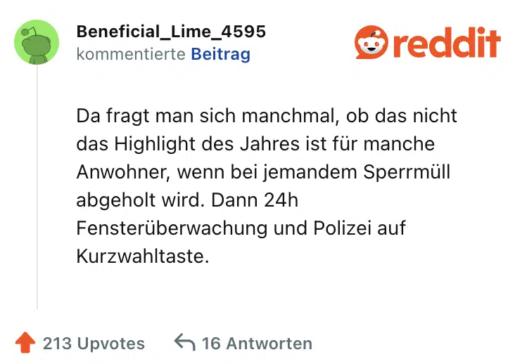 Da fragt man sich manchmal, ob das nicht das Highlight des Jahres ist für manche Anwohner, wenn bei jemandem Sperrmüll abgeholt wird. Dann 24h Fensterüberwachung und Polizei auf Kurzwahltaste.