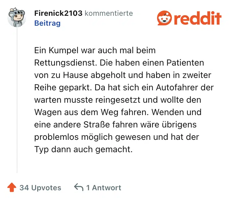 Ein Kumpel war auch mal beim Rettungsdienst. Die haben einen Patienten von zu Hause abgeholt und haben in zweiter Reihe geparkt. Da hat sich ein Autofahrer der warten musste reingesetzt und wollte den Wagen aus dem Weg fahren. Wenden und eine andere Straße fahren wäre übrigens problemlos möglich gewesen und hat der Typ dann auch gemacht.