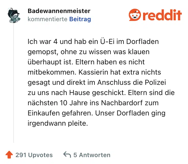Ich war 4 und hab ein Ü-Ei im Dorfladen gemopst, ohne zu wissen was klauen überhaupt ist. Eltern haben es nicht mitbekommen. Kassierin hat extra nichts gesagt und direkt im Anschluss die Polizei zu uns nach Hause geschickt. Eltern sind die nächsten 10 Jahre ins Nachbardorf zum Einkaufen gefahren. Unser Dorfladen ging irgendwann pleite.
