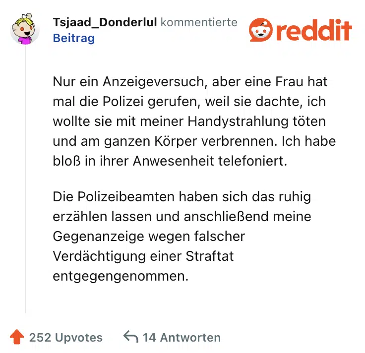 Nur ein Anzeigeversuch, aber eine Frau hat mal die Polizei gerufen, weil sie dachte, ich wollte sie mit meiner Handystrahlung töten und am ganzen Körper verbrennen. Ich habe bloß in ihrer Anwesenheit telefoniert.

Die Polizeibeamten haben sich das ruhig erzählen lassen und anschließend meine Gegenanzeige wegen falscher Verdächtigung einer Straftat entgegengenommen.