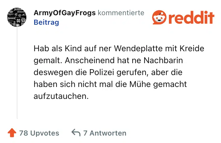 Hab als Kind auf ner Wendeplatte mit Kreide gemalt. Anscheinend hat ne Nachbarin deswegen die Polizei gerufen, aber die haben sich nicht mal die Mühe gemacht aufzutauchen.