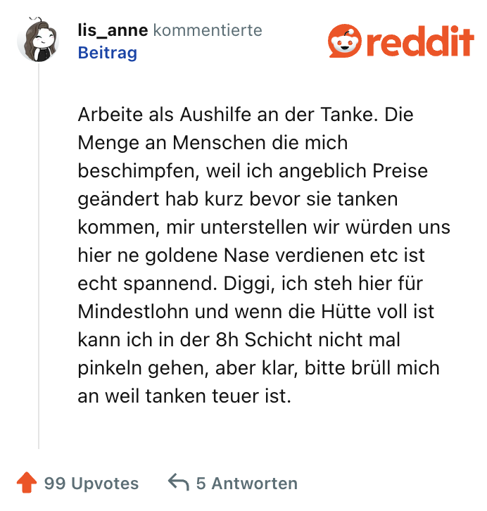 Arbeite als Aushilfe an der Tanke. Die Menge an Menschen die mich beschimpfen, weil ich angeblich Preise geändert hab kurz bevor sie tanken kommen, mir unterstellen wir würden uns hier ne goldene Nase verdienen etc ist echt spannend. Diggi, ich steh hier für Mindestlohn und wenn die Hütte voll ist kann ich in der 8h Schicht nicht mal pinkeln gehen, aber klar, bitte brüll mich an weil tanken teuer ist.