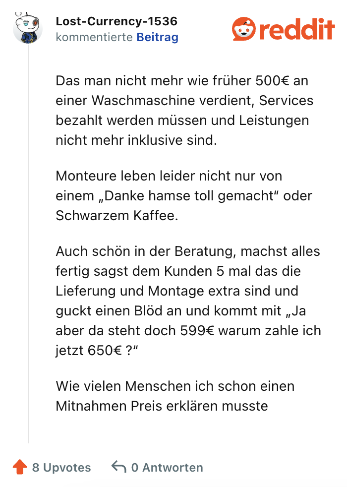 Das man nicht mehr wie früher 500€ an einer Waschmaschine verdient, Services bezahlt werden müssen und Leistungen nicht mehr inklusive sind.

Monteure leben leider nicht nur von einem „Danke hamse toll gemacht“ oder Schwarzem Kaffee.

Auch schön in der Beratung, machst alles fertig sagst dem Kunden 5 mal das die Lieferung und Montage extra sind und guckt einen Blöd an und kommt mit „Ja aber da steht doch 599€ warum zahle ich jetzt 650€ ?“

Wie vielen Menschen ich schon einen Mitnahmen Preis erklären musste