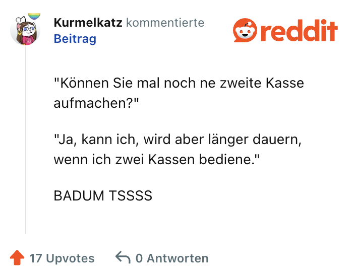 "Können Sie mal noch ne zweite Kasse aufmachen?"

"Ja, kann ich, wird aber länger dauern, wenn ich zwei Kassen bediene."

BADUM TSSSS