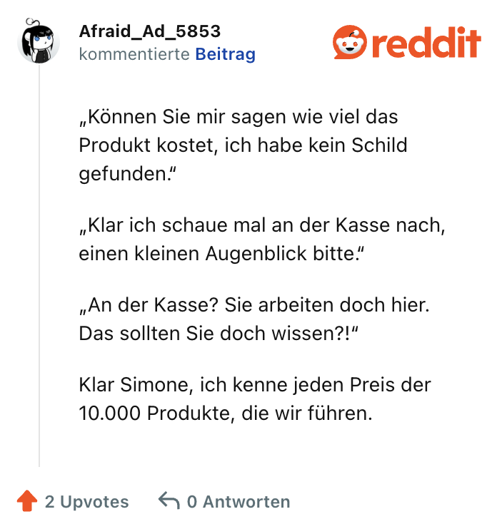 „Können Sie mir sagen wie viel das Produkt kostet, ich habe kein Schild gefunden.“

„Klar ich schaue mal an der Kasse nach, einen kleinen Augenblick bitte.“

„An der Kasse? Sie arbeiten doch hier. Das sollten Sie doch wissen?!“

Klar Simone, ich kenne jeden Preis der 10.000 Produkte, die wir führen.