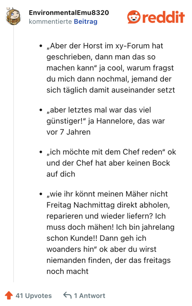 „Aber der Horst im xy-Forum hat geschrieben, dann man das so machen kann“ ja cool, warum fragst du mich dann nochmal, jemand der sich täglich damit auseinander setzt

„aber letztes mal war das viel günstiger!“ ja Hannelore, das war vor 7 Jahren

„ich möchte mit dem Chef reden“ ok und der Chef hat aber keinen Bock auf dich

„wie ihr könnt meinen Mäher nicht Freitag Nachmittag direkt abholen, reparieren und wieder liefern? Ich muss doch mähen! Ich bin jahrelang schon Kunde!! Dann geh ich woanders hin“ ok aber du wirst niemanden finden, der das freitags noch macht