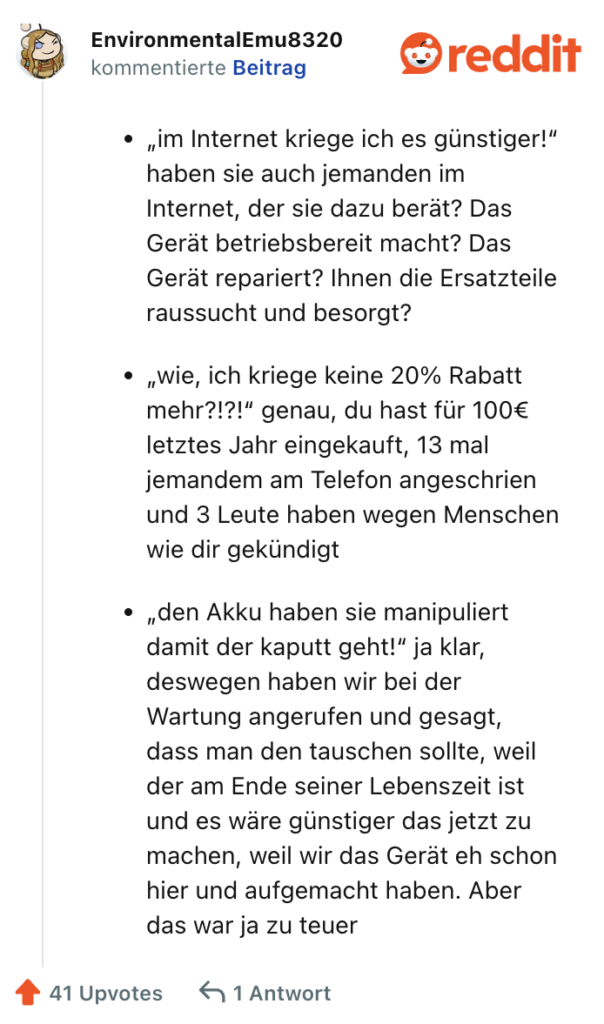 „im Internet kriege ich es günstiger!“ haben sie auch jemanden im Internet, der sie dazu berät? Das Gerät betriebsbereit macht? Das Gerät repariert? Ihnen die Ersatzteile raussucht und besorgt?

„wie, ich kriege keine 20% Rabatt mehr?!?!“ genau, du hast für 100€ letztes Jahr eingekauft, 13 mal jemandem am Telefon angeschrien und 3 Leute haben wegen Menschen wie dir gekündigt

„den Akku haben sie manipuliert damit der kaputt geht!“ ja klar, deswegen haben wir bei der Wartung angerufen und gesagt, dass man den tauschen sollte, weil der am Ende seiner Lebenszeit ist und es wäre günstiger das jetzt zu machen, weil wir das Gerät eh schon hier und aufgemacht haben. Aber das war ja zu teuer