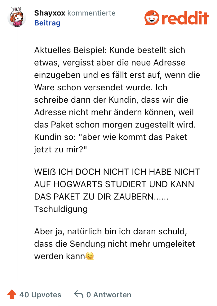 Aktuelles Beispiel: Kunde bestellt sich etwas, vergisst aber die neue Adresse einzugeben und es fällt erst auf, wenn die Ware schon versendet wurde. Ich schreibe dann der Kundin, dass wir die Adresse nicht mehr ändern können, weil das Paket schon morgen zugestellt wird. Kundin so: "aber wie kommt das Paket jetzt zu mir?"

WEIẞ ICH DOCH NICHT ICH HABE NICHT AUF HOGWARTS STUDIERT UND KANN DAS PAKET ZU DIR ZAUBERN...... Tschuldigung

Aber ja, natürlich bin ich daran schuld, dass die Sendung nicht mehr umgeleitet werden kann🫠