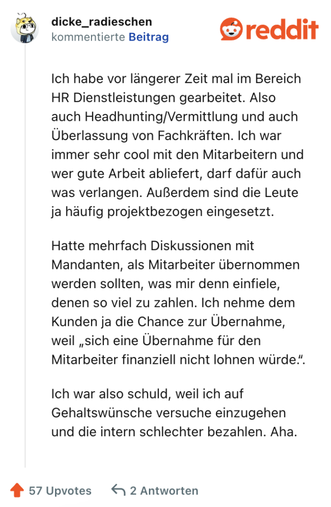 Ich habe vor längerer Zeit mal im Bereich HR Dienstleistungen gearbeitet. Also auch Headhunting/Vermittlung und auch Überlassung von Fachkräften. Ich war immer sehr cool mit den Mitarbeitern und wer gute Arbeit abliefert, darf dafür auch was verlangen. Außerdem sind die Leute ja häufig projektbezogen eingesetzt.

Hatte mehrfach Diskussionen mit Mandanten, als Mitarbeiter übernommen werden sollten, was mir denn einfiele, denen so viel zu zahlen. Ich nehme dem Kunden ja die Chance zur Übernahme, weil „sich eine Übernahme für den Mitarbeiter finanziell nicht lohnen würde.“.

Ich war also schuld, weil ich auf Gehaltswünsche versuche einzugehen und die intern schlechter bezahlen. Aha.