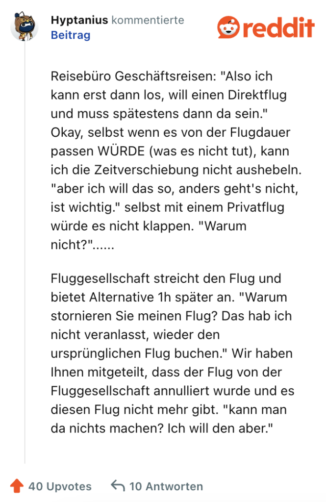 Reisebüro Geschäftsreisen: "Also ich kann erst dann los, will einen Direktflug und muss spätestens dann da sein." Okay, selbst wenn es von der Flugdauer passen WÜRDE (was es nicht tut), kann ich die Zeitverschiebung nicht aushebeln. "aber ich will das so, anders geht's nicht, ist wichtig." selbst mit einem Privatflug würde es nicht klappen. "Warum nicht?"......

Fluggesellschaft streicht den Flug und bietet Alternative 1h später an. "Warum stornieren Sie meinen Flug? Das hab ich nicht veranlasst, wieder den ursprünglichen Flug buchen." Wir haben Ihnen mitgeteilt, dass der Flug von der Fluggesellschaft annulliert wurde und es diesen Flug nicht mehr gibt. "kann man da nichts machen? Ich will den aber."