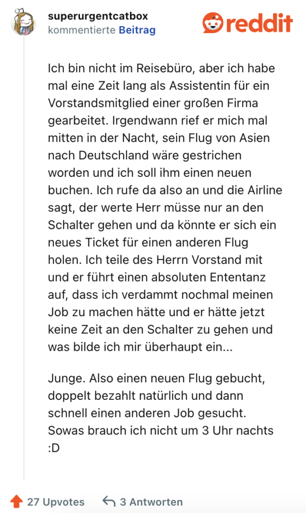 Ich bin nicht im Reisebüro, aber ich habe mal eine Zeit lang als Assistentin für ein Vorstandsmitglied einer großen Firma gearbeitet. Irgendwann rief er mich mal mitten in der Nacht, sein Flug von Asien nach Deutschland wäre gestrichen worden und ich soll ihm einen neuen buchen. Ich rufe da also an und die Airline sagt, der werte Herr müsse nur an den Schalter gehen und da könnte er sich ein neues Ticket für einen anderen Flug holen. Ich teile des Herrn Vorstand mit und er führt einen absoluten Ententanz auf, dass ich verdammt nochmal meinen Job zu machen hätte und er hätte jetzt keine Zeit an den Schalter zu gehen und was bilde ich mir überhaupt ein...

Junge. Also einen neuen Flug gebucht, doppelt bezahlt natürlich und dann schnell einen anderen Job gesucht. Sowas brauch ich nicht um 3 Uhr nachts :D