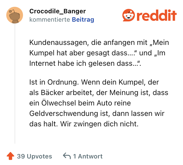 Kundenaussagen, die anfangen mit „Mein Kumpel hat aber gesagt dass….“ und „Im Internet habe ich gelesen dass…“.

Ist in Ordnung. Wenn dein Kumpel, der als Bäcker arbeitet, der Meinung ist, dass ein Ölwechsel beim Auto reine Geldverschwendung ist, dann lassen wir das halt. Wir zwingen dich nicht.