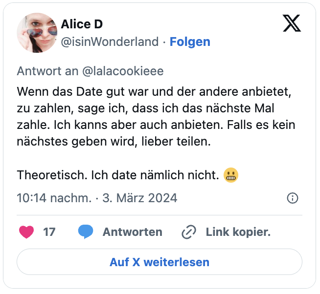 Wenn das Date gut war und der andere anbietet, zu zahlen, sage ich, dass ich das nächste Mal zahle. Ich kanns aber auch anbieten. Falls es kein nächstes geben wird, lieber teilen.
Theoretisch. Ich date nämlich nicht. 😬
— Alice D (@isinWonderland) March 3, 2024
