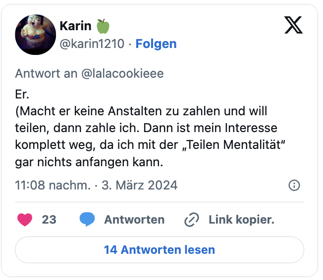 Er.
(Macht er keine Anstalten zu zahlen und will teilen, dann zahle ich. Dann ist mein Interesse komplett weg, da ich mit der „Teilen Mentalität“ gar nichts anfangen kann.
— Karin 🍏 (@karin1210) March 3, 2024
