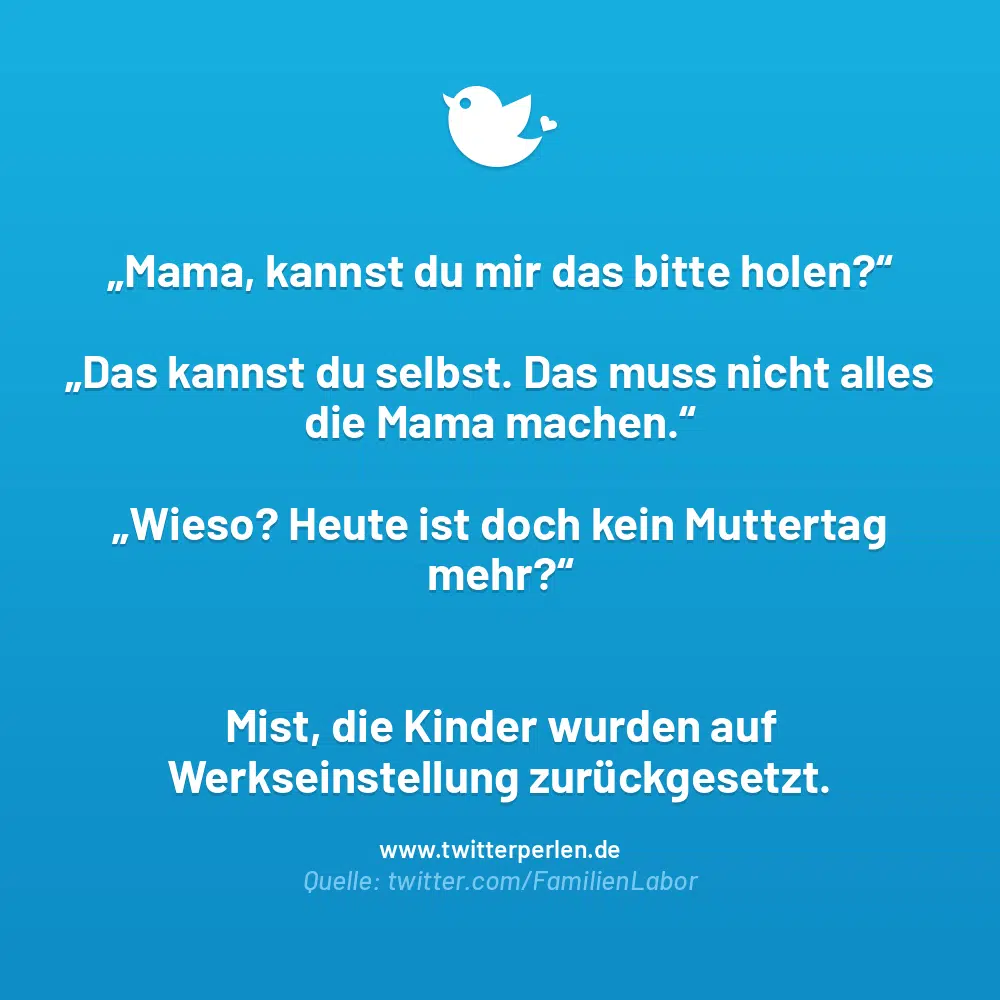 Die 66 schönsten Sprüche zum Muttertag:
„Mama, kannst du mir das bitte holen?" „Das kannst du selbst. Das muss nicht alles „Wieso? Heute ist doch kein Muttertag die Mama machen." mehr?" Mist, die Kinder wurden auf Werkseinstellung zurückgesetzt. www.twitterperlen.de Quelle: twitter.com/FamilienLabor