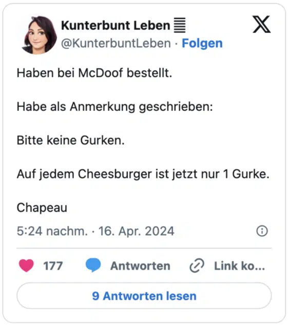 Haben bei McDoof bestellt.

Habe als Anmerkung geschrieben:

Bitte keine Gurken.

Auf jedem Cheesburger ist jetzt nur 1 Gurke.

Chapeau