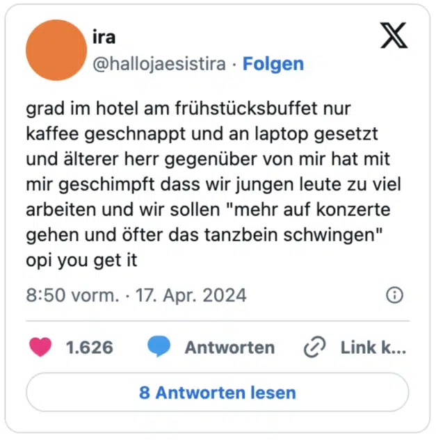 grad im hotel am frühstücksbuffet nur kaffee geschnappt und an laptop gesetzt und älterer herr gegenüber von mir hat mit mir geschimpft dass wir jungen leute zu viel arbeiten und wir sollen "mehr auf konzerte gehen und öfter das tanzbein schwingen" opi you get it