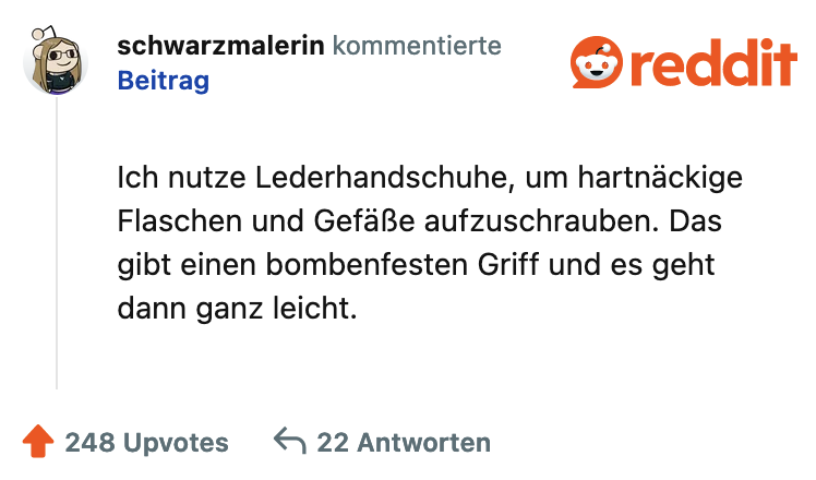 schwarzmalerin kommentierte Beitrag Ich nutze Lederhandschuhe, um hartnäckige Flaschen und Gefäße aufzuschrauben. Das gibt einen bombenfesten Griff und es geht dann ganz leicht.