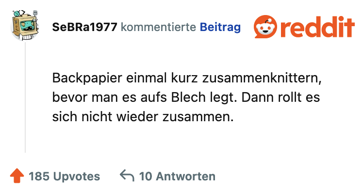 Backpapier einmal kurz zusammenknittern, bevor man es aufs Blech legt. Dann rollt es sich nicht wieder zusammen.