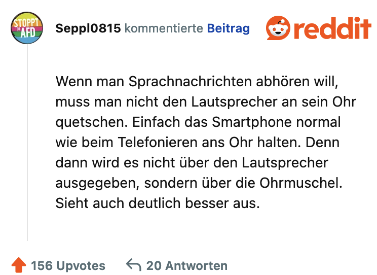 Wenn man Sprachnachrichten abhören will, muss man nicht den Lautsprecher an sein Ohr quetschen. Einfach das Smartphone normal wie beim Telefonieren ans Ohr halten. Denn dann wird es nicht über den Lautsprecher ausgegeben, sondern über die Ohrmuschel. Sieht auch deutlich besser aus.