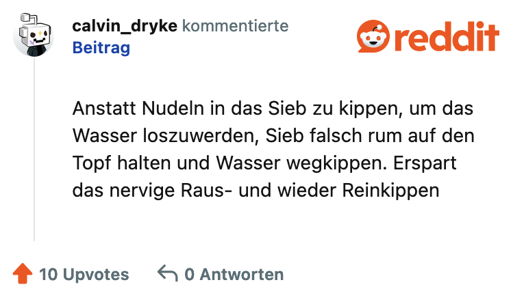 Anstatt Nudeln in das Sieb zu kippen, um das Wasser loszuwerden, Sieb falsch rum auf den Topf halten und Wasser wegkippen. Erspart das nervige Raus- und wieder Reinkippen