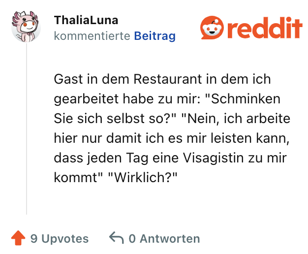 Gast in dem Restaurant in dem ich gearbeitet habe zu mir: "Schminken Sie sich selbst so?" "Nein, ich arbeite hier nur damit ich es mir leisten kann, dass jeden Tag eine Visagistin zu mir kommt" "Wirklich?"