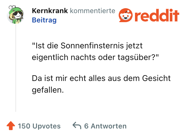 "Ist die Sonnenfinsternis jetzt eigentlich nachts oder tagsüber?"

Da ist mir echt alles aus dem Gesicht gefallen.