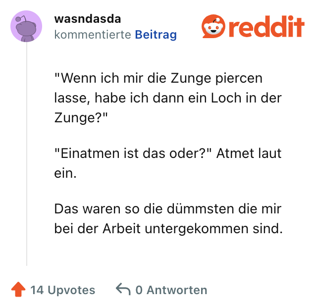 "Wenn ich mir die Zunge piercen lasse, habe ich dann ein Loch in der Zunge?"

"Einatmen ist das oder?" Atmet laut ein.

Das waren so die dümmsten die mir bei der Arbeit untergekommen sind.