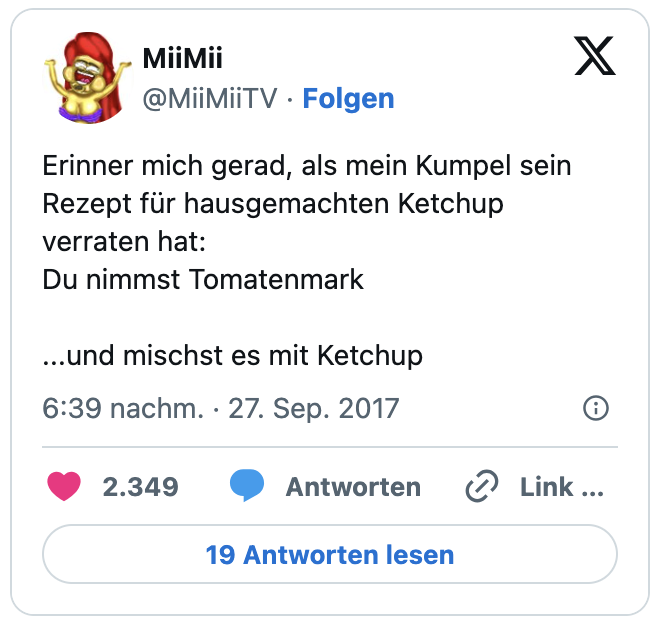 Erinner mich gerad, als mein Kumpel sein Rezept für hausgemachten Ketchup verraten hat:
Du nimmst Tomatenmark

...und mischst es mit Ketchup