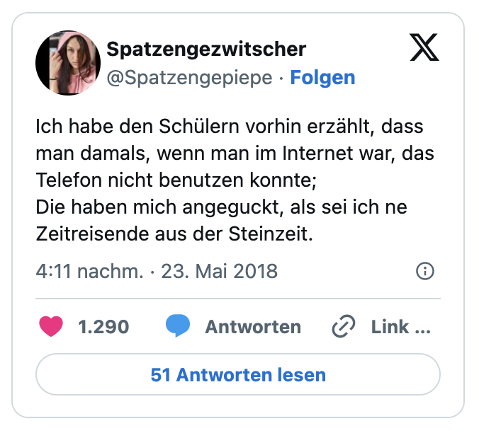 Ich habe den Schülern vorhin erzählt, dass man damals, wenn man im Internet war, das Telefon nicht benutzen konnte;
Die haben mich angeguckt, als sei ich ne Zeitreisende aus der Steinzeit.