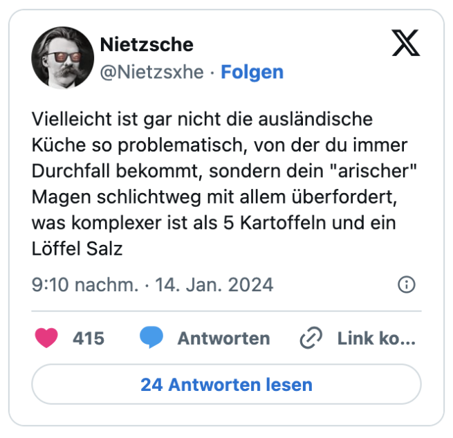 Vielleicht ist gar nicht die ausländische Küche so problematisch, von der du immer Durchfall bekommt, sondern dein "arischer" Magen schlichtweg mit allem überfordert, was komplexer ist als 5 Kartoffeln und ein Löffel Salz
