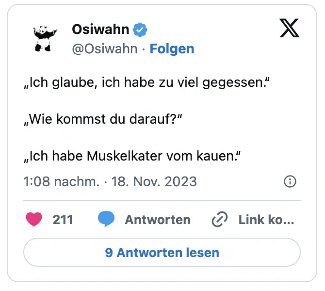 „Ich glaube, ich habe zu viel gegessen.“

„Wie kommst du darauf?“

„Ich habe Muskelkater vom kauen.“