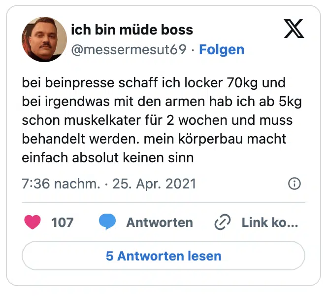 bei beinpresse schaff ich locker 70kg und bei irgendwas mit den armen hab ich ab 5kg schon muskelkater für 2 wochen und muss behandelt werden. mein körperbau macht einfach absolut keinen sinn
