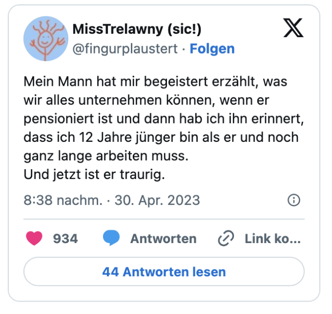 Mein Mann hat mir begeistert erzählt, was wir alles unternehmen können, wenn er pensioniert ist und dann hab ich ihn erinnert, dass ich 12 Jahre jünger bin als er und noch ganz lange arbeiten muss.
