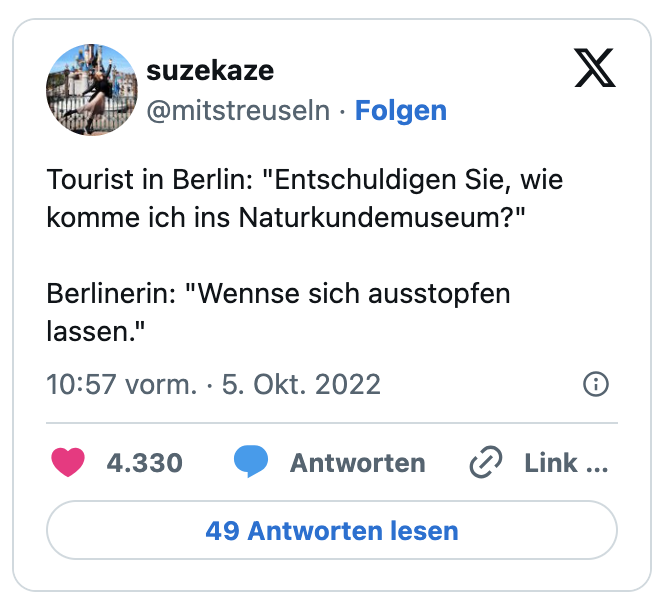 Tourist in Berlin: "Entschuldigen Sie, wie komme ich ins Naturkundemuseum?"

Berlinerin: "Wennse sich ausstopfen lassen."