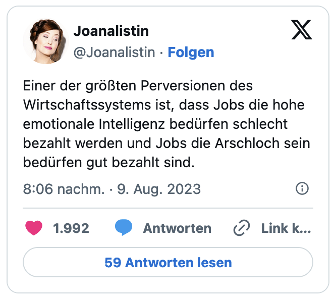 Einer der größten Perversionen des Wirtschaftssystems ist, dass Jobs die hohe emotionale Intelligenz bedürfen schlecht bezahlt werden und Jobs die Arschloch sein bedürfen gut bezahlt sind.