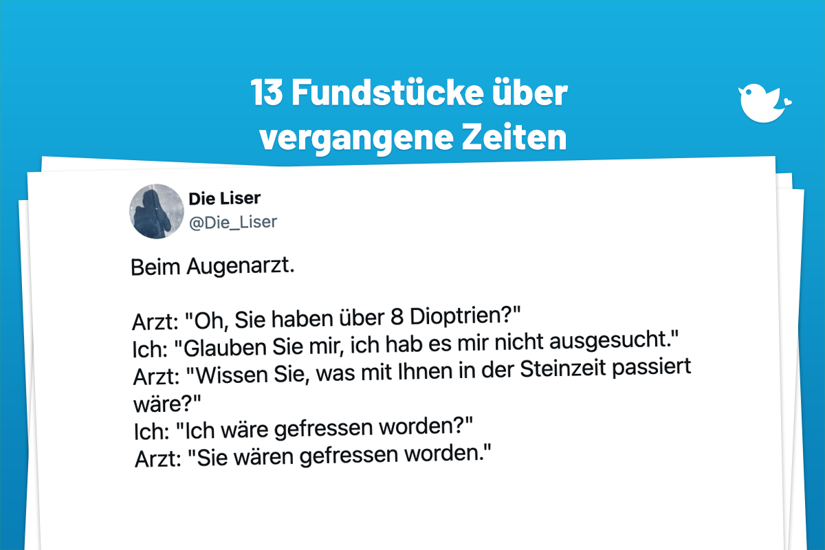 Beim Augenarzt. Arzt: "Oh, Sie haben über 8 Dioptrien?" Ich: "Glauben Sie mir, ich hab es mir nicht ausgesucht." Arzt: "Wissen Sie, was mit Ihnen in der Steinzeit passiert wäre?" Ich: "Ich wäre gefressen worden?" Arzt: "Sie wären gefressen worden."
