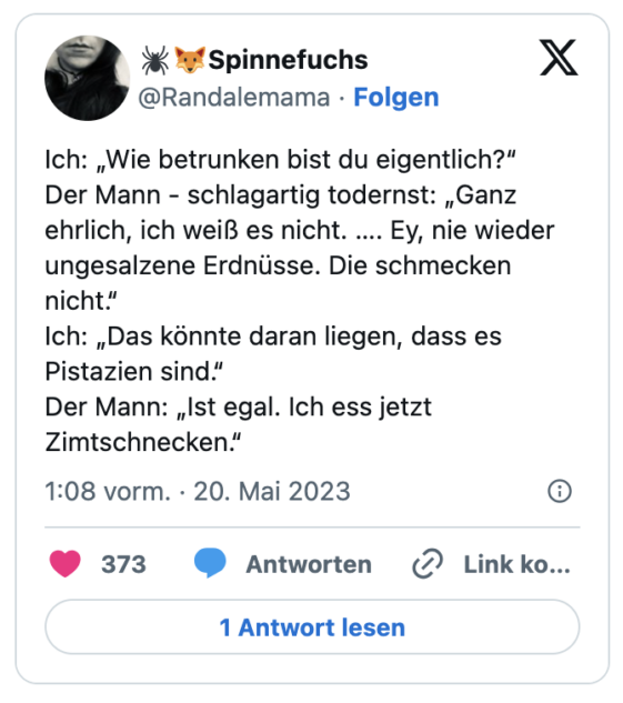 Ich: „Wie betrunken bist du eigentlich?“
Der Mann - schlagartig todernst: „Ganz ehrlich, ich weiß es nicht. …. Ey, nie wieder ungesalzene Erdnüsse. Die schmecken nicht.“
Ich: „Das könnte daran liegen, dass es Pistazien sind.“
Der Mann: „Ist egal. Ich ess jetzt Zimtschnecken.“