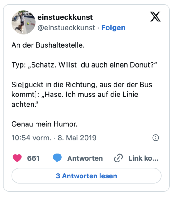 An der Bushaltestelle. 

Typ: „Schatz. Willst  du auch einen Donut?“

Sie[guckt in die Richtung, aus der der Bus kommt]: „Hase. Ich muss auf die Linie achten.“

Genau mein Humor.