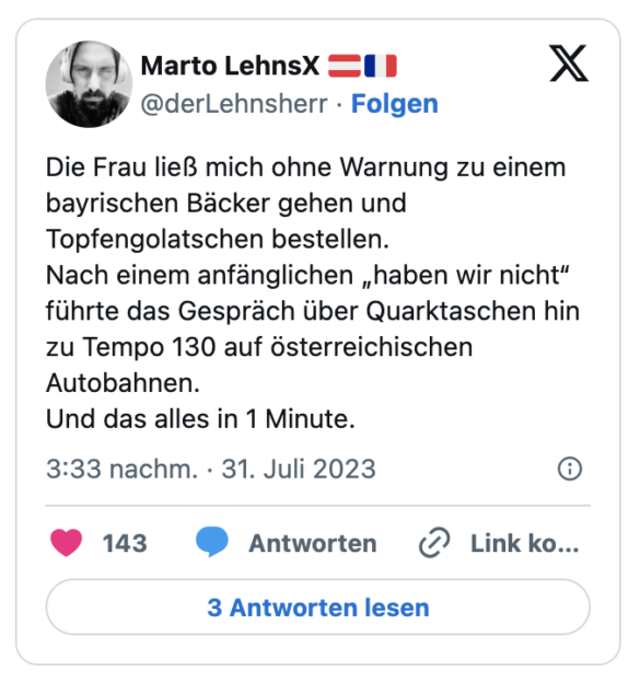 Die Frau ließ mich ohne Warnung zu einem bayrischen Bäcker gehen und Topfengolatschen bestellen.
Nach einem anfänglichen „haben wir nicht“ führte das Gespräch über Quarktaschen hin zu Tempo 130 auf österreichischen Autobahnen.
Und das alles in 1 Minute.