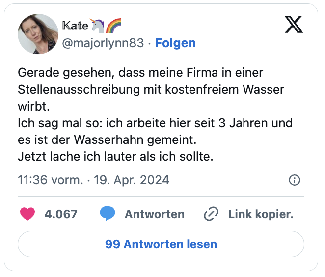 Gerade gesehen, dass meine Firma in einer Stellenausschreibung mit kostenfreiem Wasser wirbt.
Ich sag mal so: ich arbeite hier seit 3 Jahren und es ist der Wasserhahn gemeint.
Jetzt lache ich lauter als ich sollte.
— 𝕂𝕒𝕥𝕖🦄🌈 (@majorlynn83)

