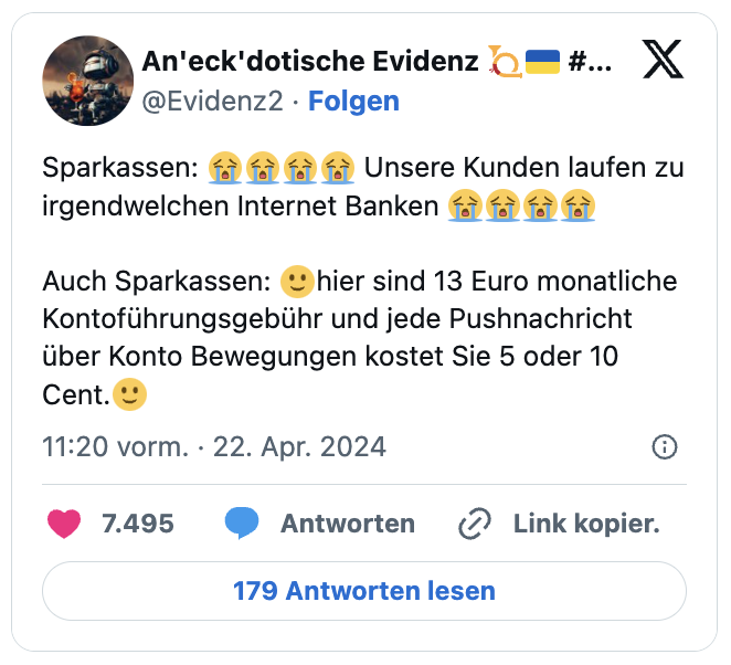Sparkassen: 😭😭😭😭 Unsere Kunden laufen zu irgendwelchen Internet Banken 😭😭😭😭
Auch Sparkassen: 🙂hier sind 13 Euro monatliche Kontoführungsgebühr und jede Pushnachricht über Konto Bewegungen kostet Sie 5 oder 10 Cent.🙂
— An'eck'dotische Evidenz 📯🇺🇦 #solidAHRität🏞 🎗 (@Evidenz2)
