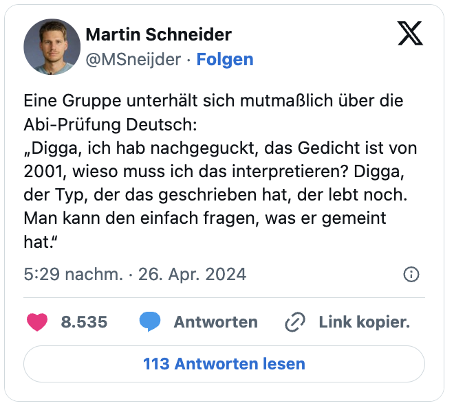 Eine Gruppe unterhält sich mutmaßlich über die Abi-Prüfung Deutsch:
„Digga, ich hab nachgeguckt, das Gedicht ist von 2001, wieso muss ich das interpretieren? Digga, der Typ, der das geschrieben hat, der lebt noch. Man kann den einfach fragen, was er gemeint hat.“
— Martin Schneider (@MSneijder)
